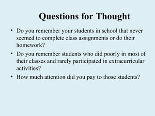 Questions for Thought
• Do you remember your students in school that never
  seemed to complete class assignments or do their
  homework?
• Do you remember students who did poorly in most of
  their classes and rarely participated in extracurricular
  activities?
• How much attention did you pay to those students?
 