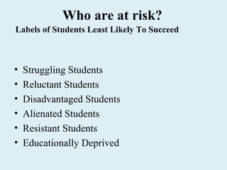 Who are at risk?
Labels of Students Least Likely To Succeed



•   Struggling Students
•   Reluctant Students
•   Disadvantaged Students
•   Alienated Students
•   Resistant Students
•   Educationally Deprived
 