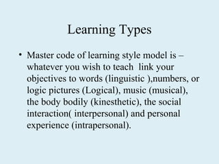 Learning Types
• Master code of learning style model is –
  whatever you wish to teach link your
  objectives to words (linguistic ),numbers, or
  logic pictures (Logical), music (musical),
  the body bodily (kinesthetic), the social
  interaction( interpersonal) and personal
  experience (intrapersonal).
 