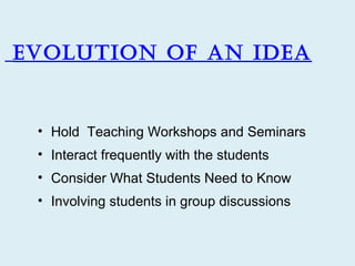 Evolution of an idEa


 • Hold Teaching Workshops and Seminars
 • Interact frequently with the students
 • Consider What Students Need to Know
 • Involving students in group discussions
 