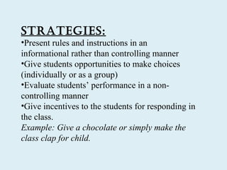 StratEgiES:
•Present rules and instructions in an
informational rather than controlling manner
•Give students opportunities to make choices
(individually or as a group)
•Evaluate students’ performance in a non-
controlling manner
•Give incentives to the students for responding in
the class.
Example: Give a chocolate or simply make the
class clap for child.
 
