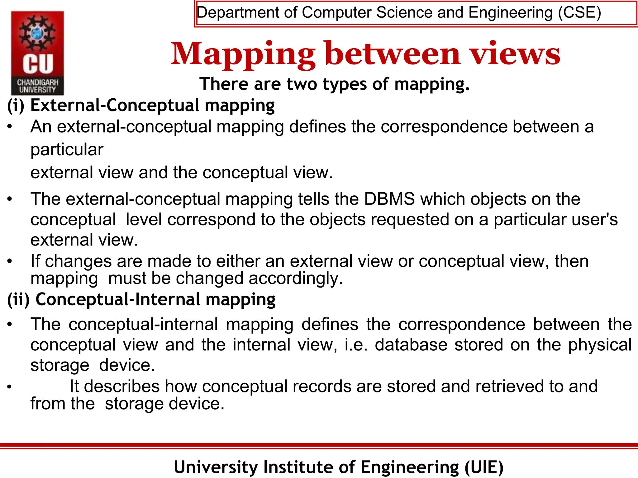 Department of Computer Science and Engineering (CSE)
University Institute of Engineering (UIE)
Mapping between views
There are two types of mapping.
(i) External-Conceptual mapping
• An external-conceptual mapping defines the correspondence between a
particular
external view and the conceptual view.
• The external-conceptual mapping tells the DBMS which objects on the
conceptual level correspond to the objects requested on a particular user's
external view.
• If changes are made to either an external view or conceptual view, then
mapping must be changed accordingly.
(ii) Conceptual-Internal mapping
• The conceptual-internal mapping defines the correspondence between the
conceptual view and the internal view, i.e. database stored on the physical
storage device.
• It describes how conceptual records are stored and retrieved to and
from the storage device.
 