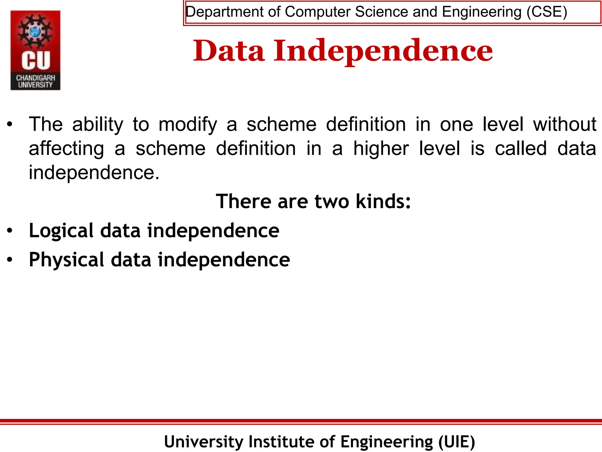 Department of Computer Science and Engineering (CSE)
University Institute of Engineering (UIE)
Data Independence
• The ability to modify a scheme definition in one level without
affecting a scheme definition in a higher level is called data
independence.
There are two kinds:
• Logical data independence
• Physical data independence
 