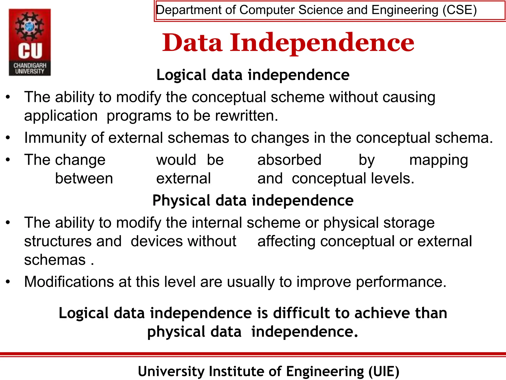 Department of Computer Science and Engineering (CSE)
University Institute of Engineering (UIE)
Data Independence
Logical data independence
• The ability to modify the conceptual scheme without causing
application programs to be rewritten.
• Immunity of external schemas to changes in the conceptual schema.
• The change would be absorbed by mapping
between external and conceptual levels.
Physical data independence
• The ability to modify the internal scheme or physical storage
structures and devices without affecting conceptual or external
schemas .
• Modifications at this level are usually to improve performance.
Logical data independence is difficult to achieve than
physical data independence.
 