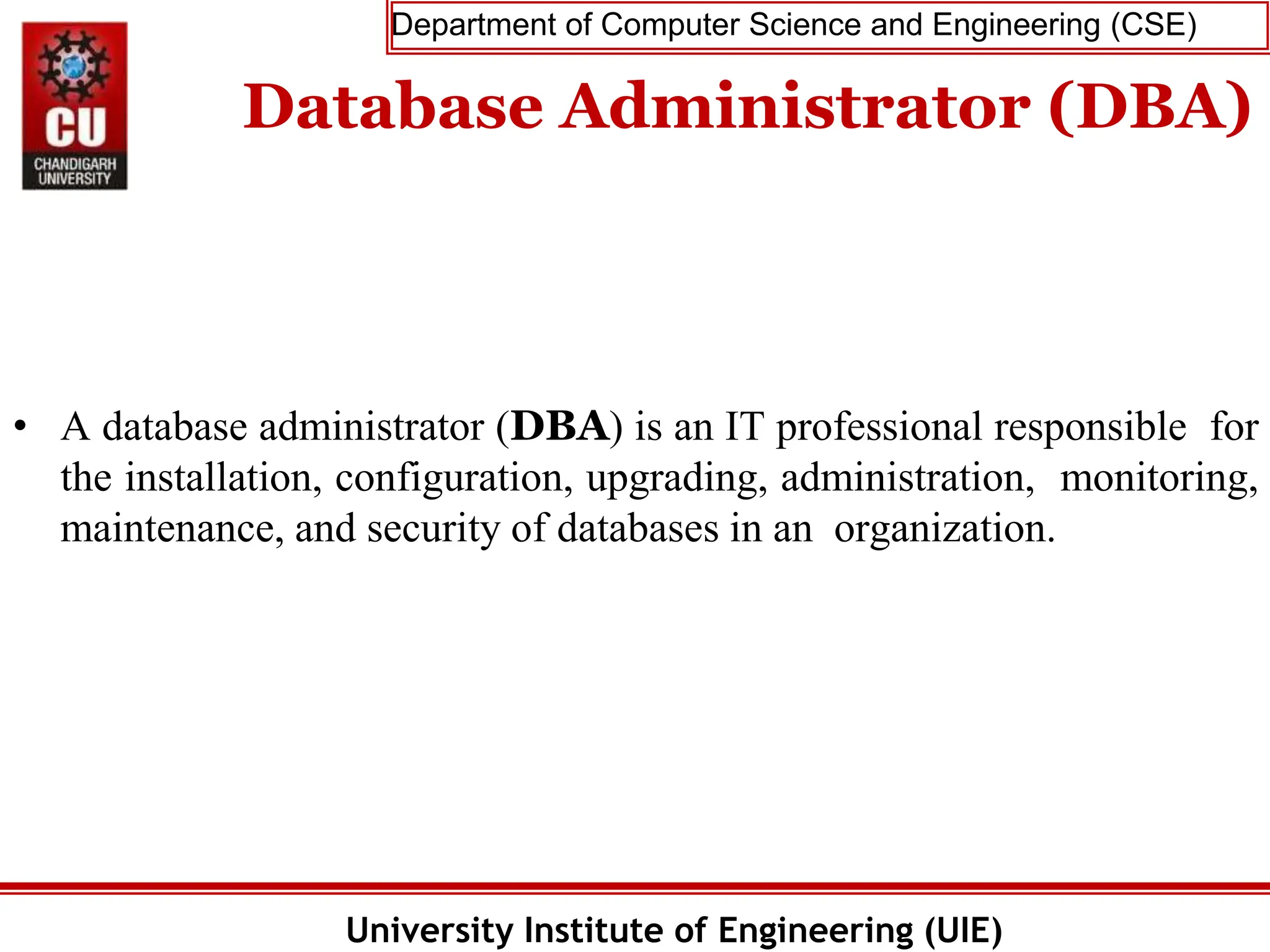 Department of Computer Science and Engineering (CSE)
University Institute of Engineering (UIE)
Database Administrator (DBA)
• A database administrator (DBA) is an IT professional responsible for
the installation, configuration, upgrading, administration, monitoring,
maintenance, and security of databases in an organization.
 