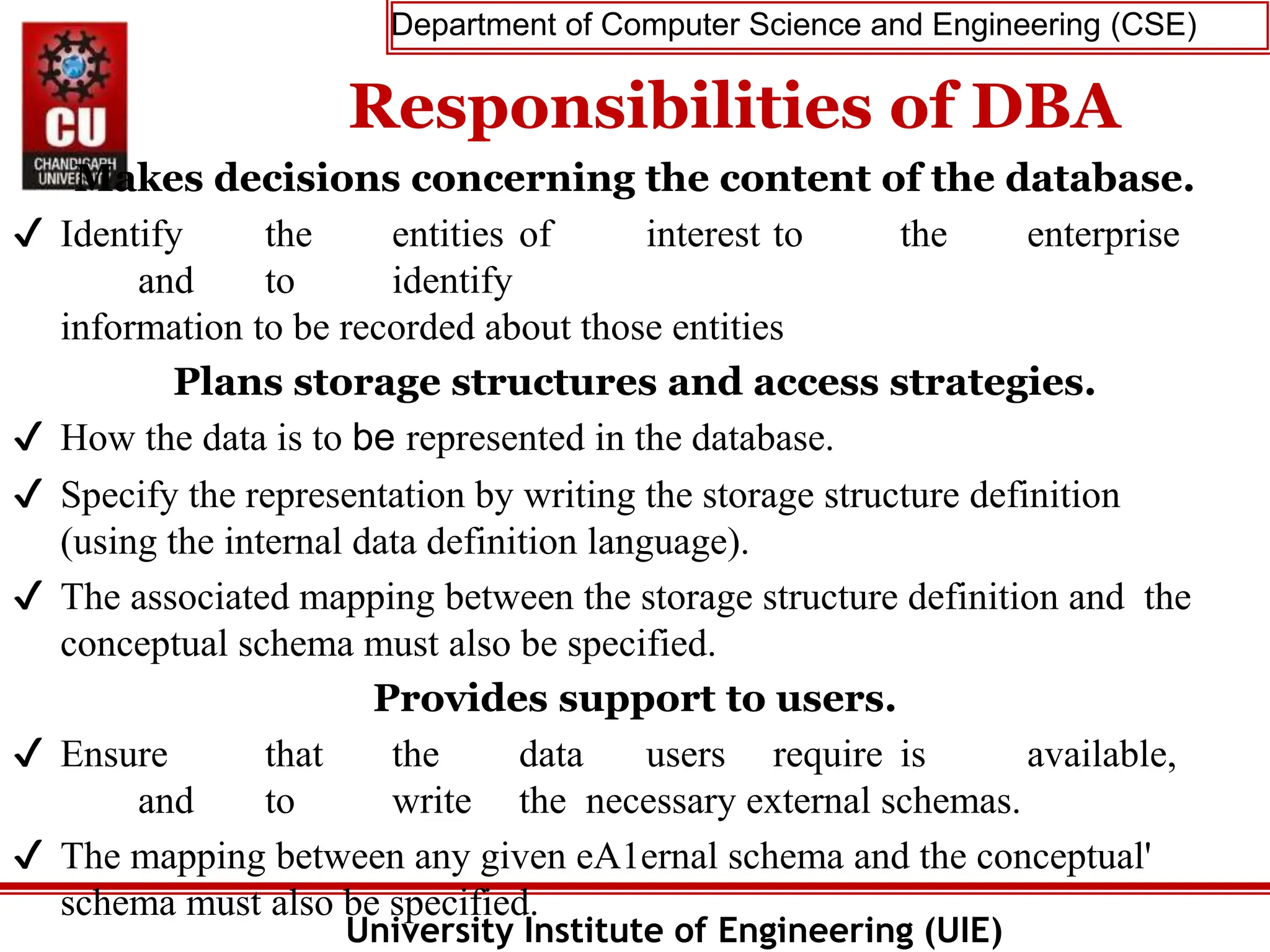 Department of Computer Science and Engineering (CSE)
University Institute of Engineering (UIE)
Responsibilities of DBA
Makes decisions concerning the content of the database.
✔ Identify the entities of interest to the enterprise
and to identify
information to be recorded about those entities
Plans storage structures and access strategies.
✔ How the data is to be represented in the database.
✔ Specify the representation by writing the storage structure definition
(using the internal data definition language).
✔ The associated mapping between the storage structure definition and the
conceptual schema must also be specified.
Provides support to users.
✔ Ensure that the data users require is available,
and to write the necessary external schemas.
✔ The mapping between any given eA1ernal schema and the conceptual'
schema must also be specified.
 