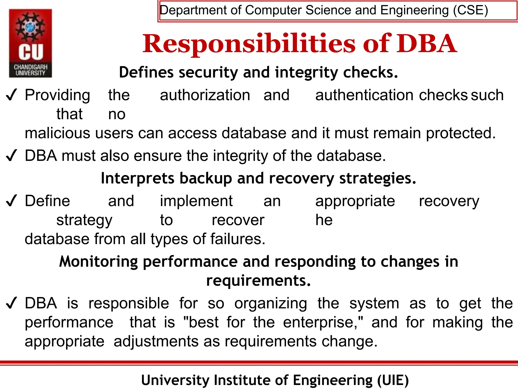 Department of Computer Science and Engineering (CSE)
University Institute of Engineering (UIE)
Responsibilities of DBA
Defines security and integrity checks.
✔ Providing the authorization and authentication checks such
that no
malicious users can access database and it must remain protected.
✔ DBA must also ensure the integrity of the database.
Interprets backup and recovery strategies.
✔ Define and implement an appropriate recovery
strategy to recover he
database from all types of failures.
Monitoring performance and responding to changes in
requirements.
✔ DBA is responsible for so organizing the system as to get the
performance that is "best for the enterprise," and for making the
appropriate adjustments as requirements change.
 