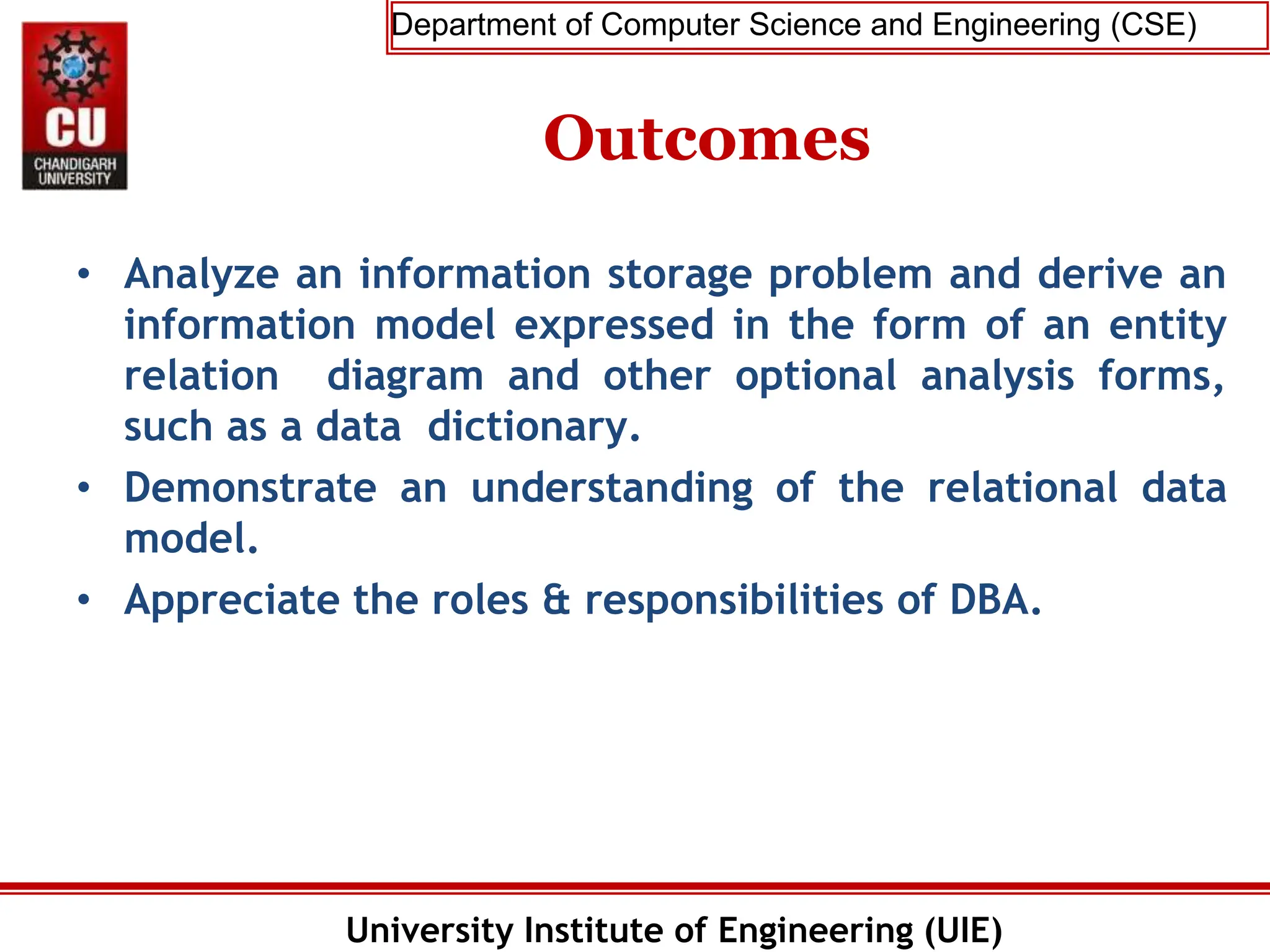 Department of Computer Science and Engineering (CSE)
University Institute of Engineering (UIE)
Outcomes
• Analyze an information storage problem and derive an
information model expressed in the form of an entity
relation diagram and other optional analysis forms,
such as a data dictionary.
• Demonstrate an understanding of the relational data
model.
• Appreciate the roles & responsibilities of DBA.
 
