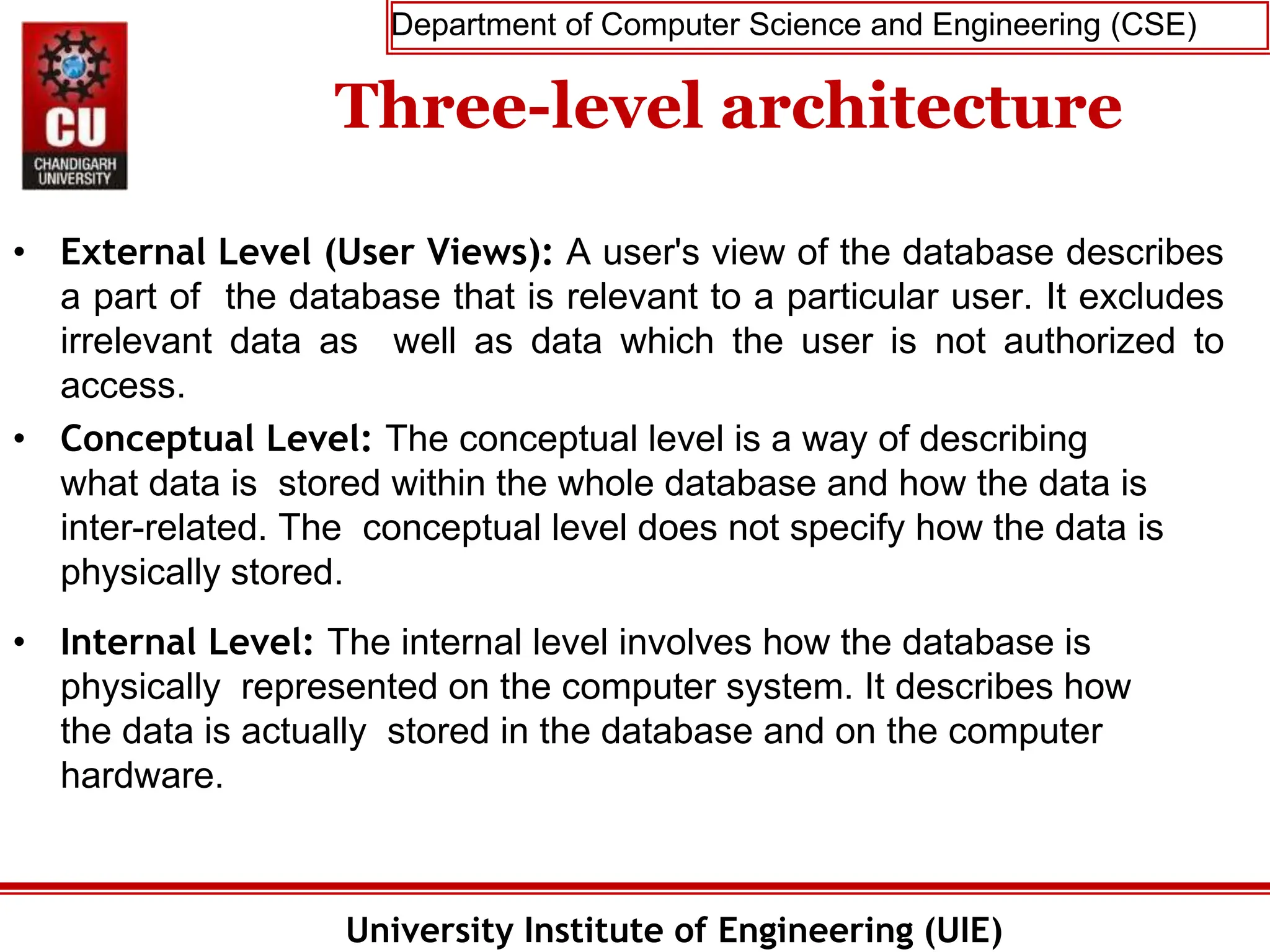 Department of Computer Science and Engineering (CSE)
University Institute of Engineering (UIE)
Three-level architecture
• External Level (User Views): A user's view of the database describes
a part of the database that is relevant to a particular user. It excludes
irrelevant data as well as data which the user is not authorized to
access.
• Conceptual Level: The conceptual level is a way of describing
what data is stored within the whole database and how the data is
inter-related. The conceptual level does not specify how the data is
physically stored.
• Internal Level: The internal level involves how the database is
physically represented on the computer system. It describes how
the data is actually stored in the database and on the computer
hardware.
 
