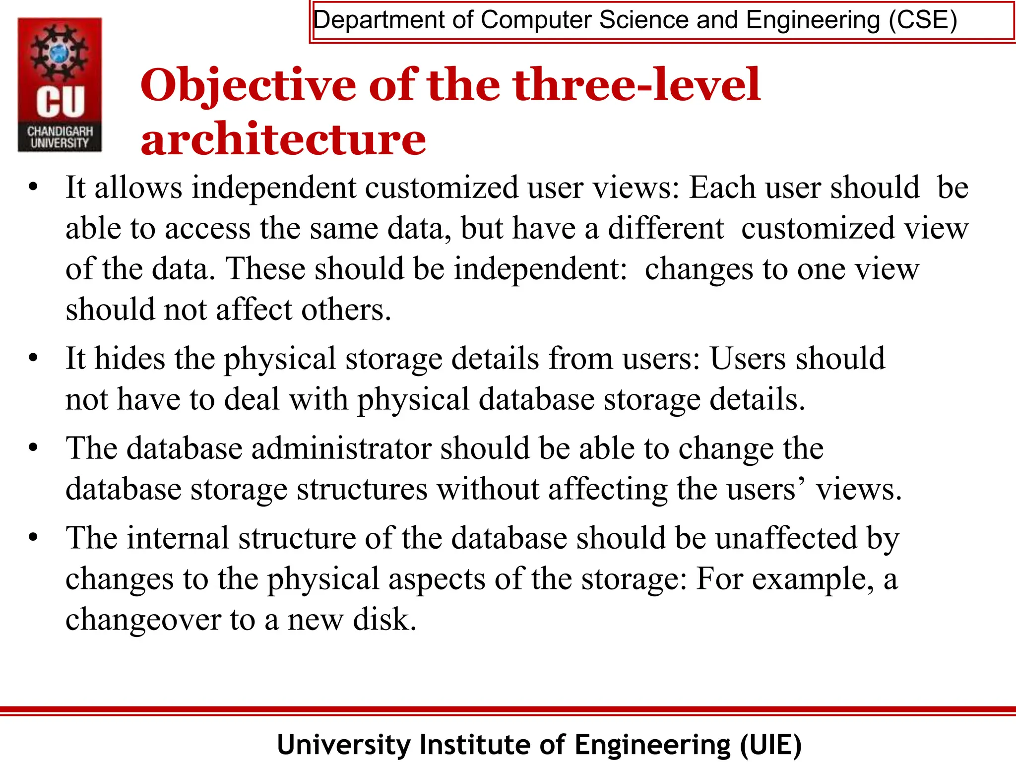 Department of Computer Science and Engineering (CSE)
University Institute of Engineering (UIE)
Objective of the three-level
architecture
• It allows independent customized user views: Each user should be
able to access the same data, but have a different customized view
of the data. These should be independent: changes to one view
should not affect others.
• It hides the physical storage details from users: Users should
not have to deal with physical database storage details.
• The database administrator should be able to change the
database storage structures without affecting the users’ views.
• The internal structure of the database should be unaffected by
changes to the physical aspects of the storage: For example, a
changeover to a new disk.
 