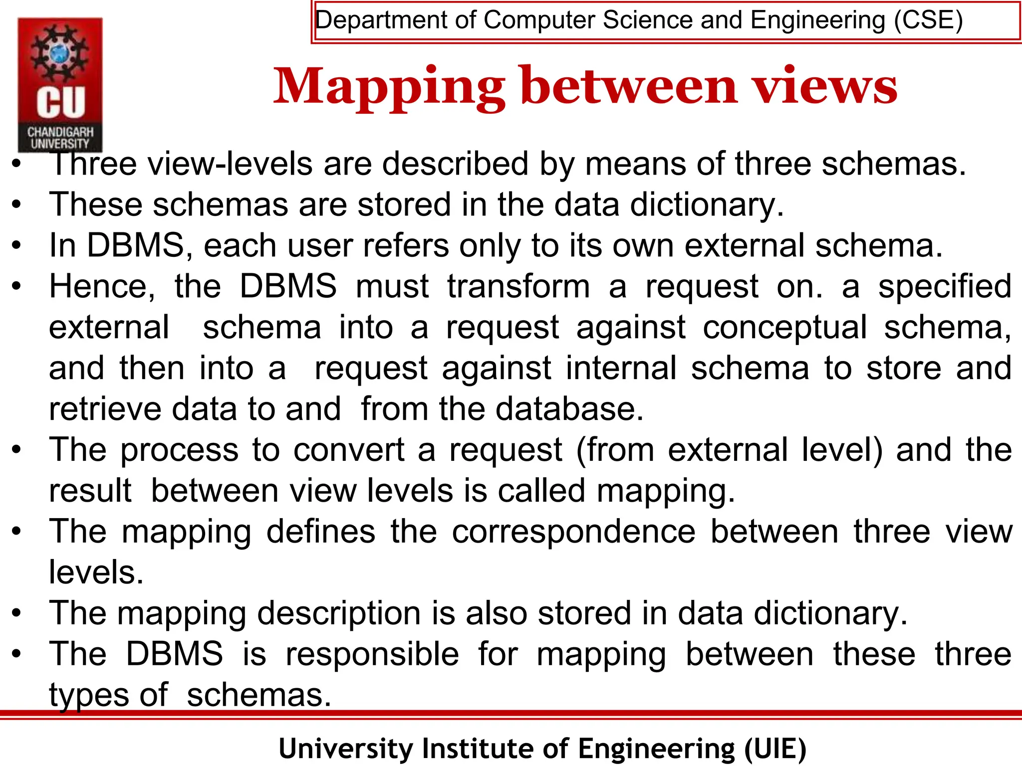 Department of Computer Science and Engineering (CSE)
University Institute of Engineering (UIE)
Mapping between views
• Three view-levels are described by means of three schemas.
• These schemas are stored in the data dictionary.
• In DBMS, each user refers only to its own external schema.
• Hence, the DBMS must transform a request on. a specified
external schema into a request against conceptual schema,
and then into a request against internal schema to store and
retrieve data to and from the database.
• The process to convert a request (from external level) and the
result between view levels is called mapping.
• The mapping defines the correspondence between three view
levels.
• The mapping description is also stored in data dictionary.
• The DBMS is responsible for mapping between these three
types of schemas.
 