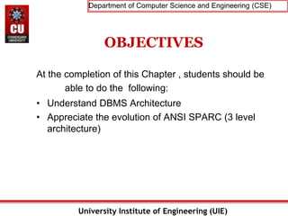 Department of Computer Science and Engineering (CSE)
University Institute of Engineering (UIE)
OBJECTIVES
At the completion of this Chapter , students should be
able to do the following:
• Understand DBMS Architecture
• Appreciate the evolution of ANSI SPARC (3 level
architecture)
 