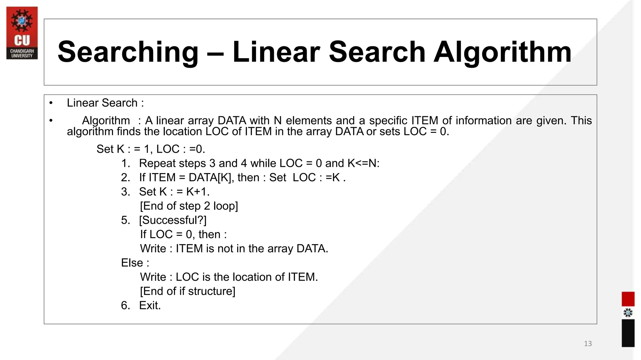 Searching – Linear Search Algorithm
• Linear Search :
• Algorithm : A linear array DATA with N elements and a specific ITEM of information are given. This
algorithm finds the location LOC of ITEM in the array DATA or sets LOC = 0.
Set K : = 1, LOC : =0.
1. Repeat steps 3 and 4 while LOC = 0 and K<=N:
2. If ITEM = DATA[K], then : Set LOC : =K .
3. Set K : = K+1.
[End of step 2 loop]
5. [Successful?]
If LOC = 0, then :
Write : ITEM is not in the array DATA.
Else :
Write : LOC is the location of ITEM.
[End of if structure]
6. Exit.
13
 