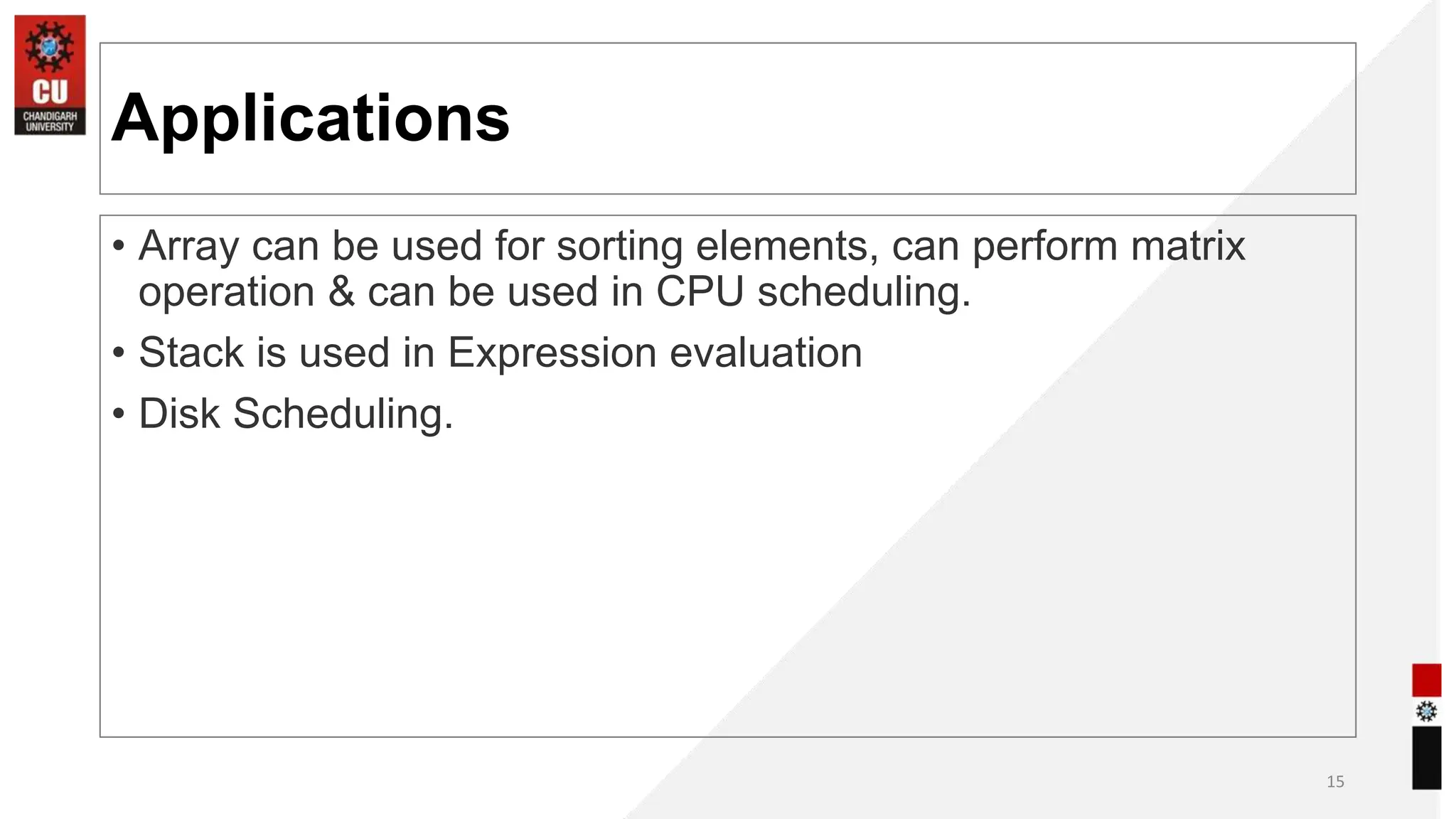 Applications
• Array can be used for sorting elements, can perform matrix
operation & can be used in CPU scheduling.
• Stack is used in Expression evaluation
• Disk Scheduling.
15
 