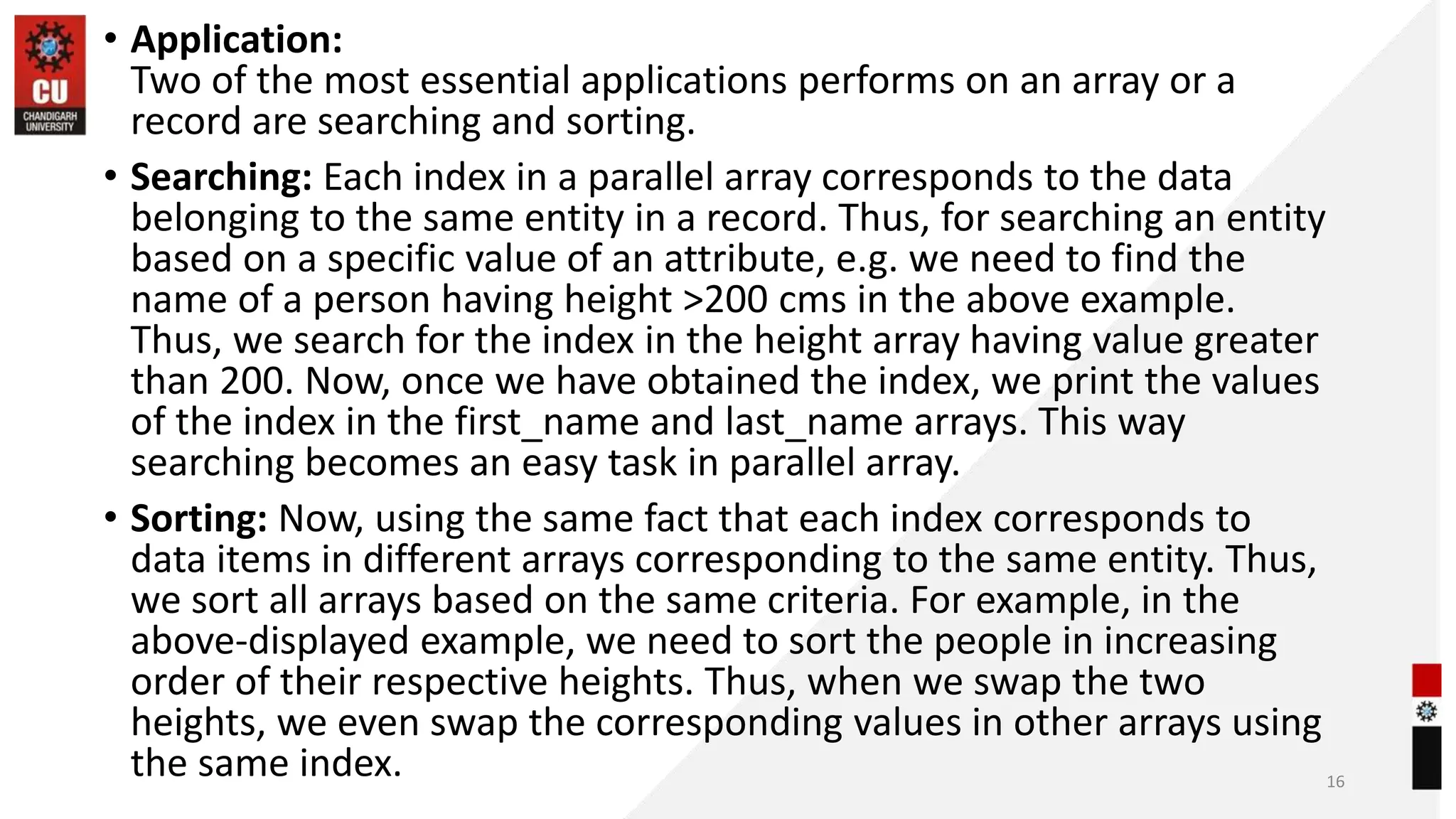 • Application:
Two of the most essential applications performs on an array or a
record are searching and sorting.
• Searching: Each index in a parallel array corresponds to the data
belonging to the same entity in a record. Thus, for searching an entity
based on a specific value of an attribute, e.g. we need to find the
name of a person having height >200 cms in the above example.
Thus, we search for the index in the height array having value greater
than 200. Now, once we have obtained the index, we print the values
of the index in the first_name and last_name arrays. This way
searching becomes an easy task in parallel array.
• Sorting: Now, using the same fact that each index corresponds to
data items in different arrays corresponding to the same entity. Thus,
we sort all arrays based on the same criteria. For example, in the
above-displayed example, we need to sort the people in increasing
order of their respective heights. Thus, when we swap the two
heights, we even swap the corresponding values in other arrays using
the same index. 16
 