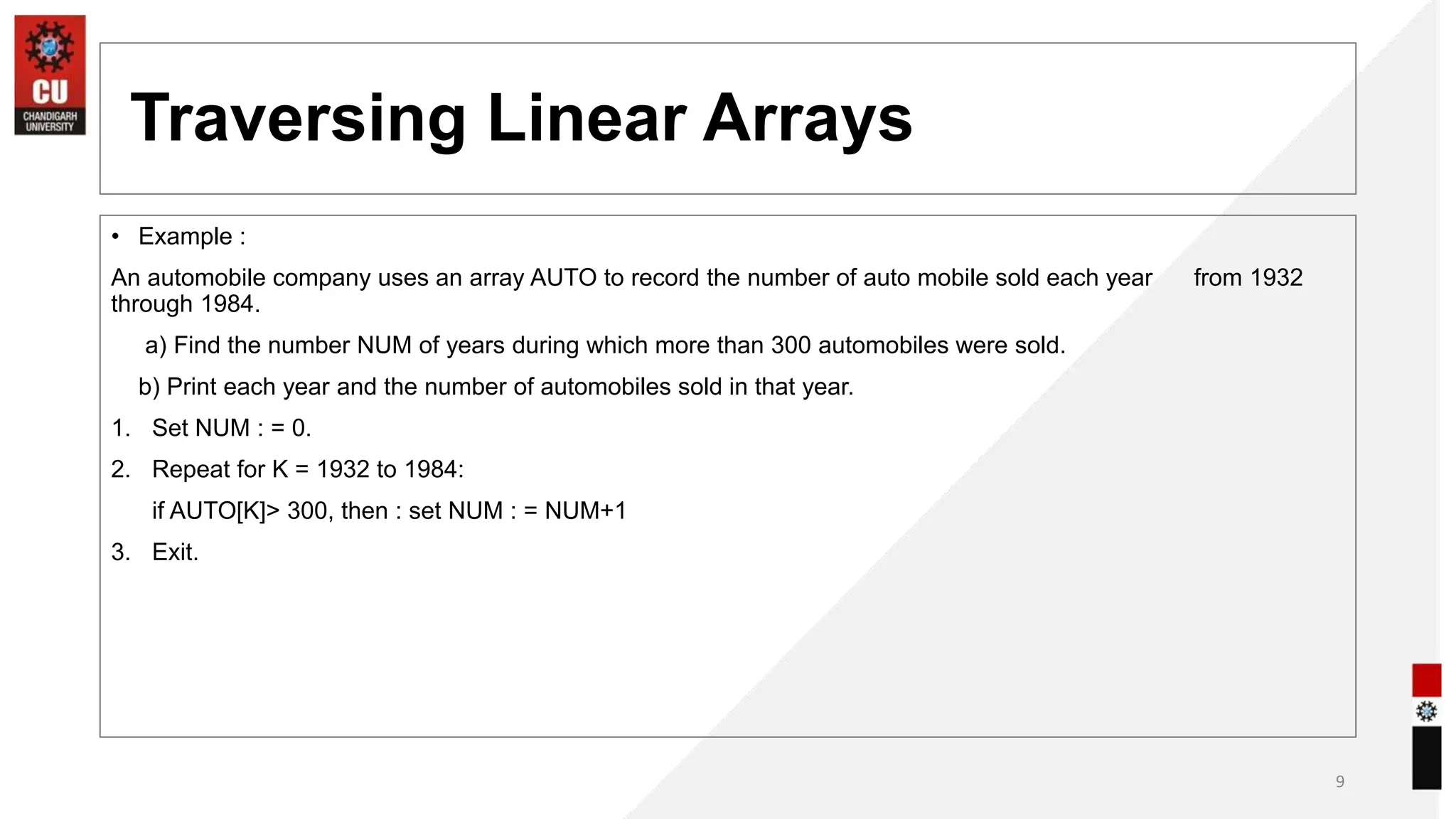 Traversing Linear Arrays
• Example :
An automobile company uses an array AUTO to record the number of auto mobile sold each year from 1932
through 1984.
a) Find the number NUM of years during which more than 300 automobiles were sold.
b) Print each year and the number of automobiles sold in that year.
1. Set NUM : = 0.
2. Repeat for K = 1932 to 1984:
if AUTO[K]> 300, then : set NUM : = NUM+1
3. Exit.
9
 