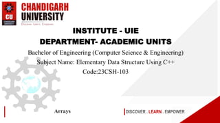DISCOVER . LEARN . EMPOWER
Arrays
INSTITUTE - UIE
DEPARTMENT- ACADEMIC UNITS
Bachelor of Engineering (Computer Science & Engineering)
Subject Name: Elementary Data Structure Using C++
Code:23CSH-103
 