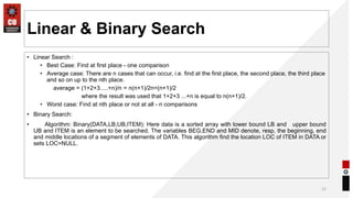 Linear & Binary Search
• Linear Search :
• Best Case: Find at first place - one comparison
• Average case: There are n cases that can occur, i.e. find at the first place, the second place, the third place
and so on up to the nth place.
average = (1+2+3.....+n)/n = n(n+1)/2n=(n+1)/2
where the result was used that 1+2+3 ...+n is equal to n(n+1)/2.
• Worst case: Find at nth place or not at all - n comparisons
• Binary Search:
• Algorithm: Binary(DATA,LB,UB,ITEM): Here data is a sorted array with lower bound LB and upper bound
UB and ITEM is an element to be searched. The variables BEG,END and MID denote, resp, the beginning, end
and middle locations of a segment of elements of DATA. This algorithm find the location LOC of ITEM in DATA or
sets LOC=NULL.
12
 