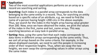 • Application:
Two of the most essential applications performs on an array or a
record are searching and sorting.
• Searching: Each index in a parallel array corresponds to the data
belonging to the same entity in a record. Thus, for searching an entity
based on a specific value of an attribute, e.g. we need to find the
name of a person having height >200 cms in the above example.
Thus, we search for the index in the height array having value greater
than 200. Now, once we have obtained the index, we print the values
of the index in the first_name and last_name arrays. This way
searching becomes an easy task in parallel array.
• Sorting: Now, using the same fact that each index corresponds to
data items in different arrays corresponding to the same entity. Thus,
we sort all arrays based on the same criteria. For example, in the
above-displayed example, we need to sort the people in increasing
order of their respective heights. Thus, when we swap the two
heights, we even swap the corresponding values in other arrays using
the same index. 16
 