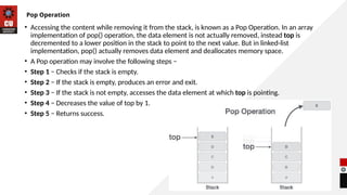17
Pop Operation
• Accessing the content while removing it from the stack, is known as a Pop Operation. In an array
implementation of pop() operation, the data element is not actually removed, instead top is
decremented to a lower position in the stack to point to the next value. But in linked-list
implementation, pop() actually removes data element and deallocates memory space.
• A Pop operation may involve the following steps −
• Step 1 − Checks if the stack is empty.
• Step 2 − If the stack is empty, produces an error and exit.
• Step 3 − If the stack is not empty, accesses the data element at which top is pointing.
• Step 4 − Decreases the value of top by 1.
• Step 5 − Returns success.
 