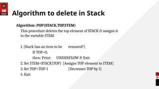 Algorithm to delete in Stack
Algorithm: POP(STACK,TOP,ITEM)
This procedure deletes the top element of STACK & assigns it
to the variable ITEM.
1. [Stack has an item to be removed?]
If TOP=0,
then: Print: UNDERFLOW & Exit
2. Set ITEM=STACK[TOP] [Assigns TOP element to ITEM]
3. Set TOP=TOP-1 [Decreases TOP by 1]
4. Exit
 