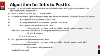 Algorithm for Infix to Postfix
Suppose Q is an arithmetic expression written in infix notation. This algorithm also finds the
equivalent postfix expression P.
1) Push “(“ onto stack and add “)” to the end of Q.
2) Scan Q from left to right and repeat steps 3 to 6 for each element of Q until the stack is empty:
3) If an operand is encountered, add it to P.
4) If a left parenthesis is encountered, push it onto stack.
5) If an operator is encountered, then:
⊗
(a) Repeatedly pop from stack and add to P each operator(on top of stack)
which has the same precedence as or higher precedence than .
⊗
(b) Add to stack.
⊗
[End of if structure]
6) If a right parenthesis is encountered, then:
(a) Repeatedly pop from stack and add to P each operator until a left
parenthesis is encountered.
(b) Remove a left parenthesis.
[end of if structure]
 