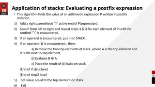 Application of stacks: Evaluating a postfix expression
• This algorithm finds the value of an arithmetic expression P written in postfix
notation.
1) Add a right parenthesis “)” at the end of P(expression).
2) Scan P from left to right and repeat steps 3 & 4 for each element of P until the
sentinel “)” is encountered.
3) If an operand is encountered, put it on STACK.
4) If an operator is encountered , then:
⊗
a) Remove the two top elements of stack, where A is the top element and
B is the next-to-top element.
b) Evaluate B A.
⊗
c) Place the result of (b) back on stack.
[End of if structure]
[End of step2 loop]
5) Set value equal to the top element on stack.
6) Exit
 