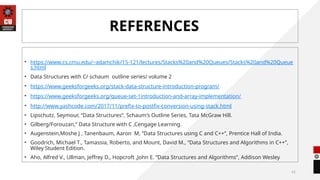 41
REFERENCES
• https://www.cs.cmu.edu/~adamchik/15-121/lectures/Stacks%20and%20Queues/Stacks%20and%20Queue
s.html
• Data Structures with C/ schaum outline series/ volume 2
• https://www.geeksforgeeks.org/stack-data-structure-introduction-program/
• https://www.geeksforgeeks.org/queue-set-1introduction-and-array-implementation/
• http://www.yashcode.com/2017/11/prefix-to-postfix-conversion-using-stack.html
• Lipschutz, Seymour, “Data Structures”, Schaum's Outline Series, Tata McGraw Hill.
• Gilberg/Forouzan,” Data Structure with C ,Cengage Learning.
• Augenstein,Moshe J , Tanenbaum, Aaron M, “Data Structures using C and C++”, Prentice Hall of India.
• Goodrich, Michael T., Tamassia, Roberto, and Mount, David M., “Data Structures and Algorithms in C++”,
Wiley Student Edition.
• Aho, Alfred V., Ullman, Jeffrey D., Hopcroft ,John E. “Data Structures and Algorithms”, Addison Wesley
 
