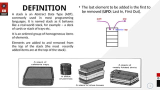 • The last element to be added is the first to
be removed (LIFO: Last In, First Out).
6
DEFINITION
A stack is an Abstract Data Type (ADT),
commonly used in most programming
languages. It is named stack as it behaves
like a real-world stack, for example – a deck
of cards or stack of trays etc.
It is an ordered group of homogeneous items
of elements.
Elements are added to and removed from
the top of the stack (the most recently
added items are at the top of the stack).
 