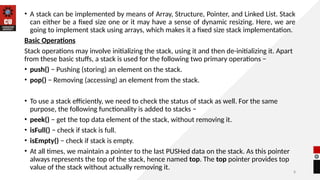 8
• A stack can be implemented by means of Array, Structure, Pointer, and Linked List. Stack
can either be a fixed size one or it may have a sense of dynamic resizing. Here, we are
going to implement stack using arrays, which makes it a fixed size stack implementation.
Basic Operations
Stack operations may involve initializing the stack, using it and then de-initializing it. Apart
from these basic stuffs, a stack is used for the following two primary operations −
• push() − Pushing (storing) an element on the stack.
• pop() − Removing (accessing) an element from the stack.
• To use a stack efficiently, we need to check the status of stack as well. For the same
purpose, the following functionality is added to stacks −
• peek() − get the top data element of the stack, without removing it.
• isFull() − check if stack is full.
• isEmpty() − check if stack is empty.
• At all times, we maintain a pointer to the last PUSHed data on the stack. As this pointer
always represents the top of the stack, hence named top. The top pointer provides top
value of the stack without actually removing it.
 