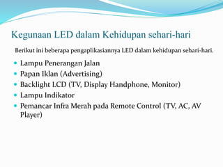 Kegunaan LED dalam Kehidupan sehari-hari
 Lampu Penerangan Jalan
 Papan Iklan (Advertising)
 Backlight LCD (TV, Display Handphone, Monitor)
 Lampu Indikator
 Pemancar Infra Merah pada Remote Control (TV, AC, AV
Player)
Berikut ini beberapa pengaplikasiannya LED dalam kehidupan sehari-hari.
 