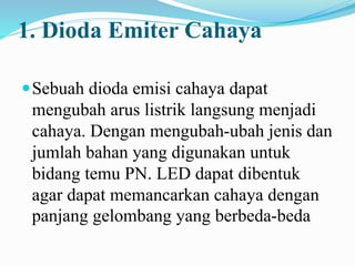 1. Dioda Emiter Cahaya
Sebuah dioda emisi cahaya dapat
mengubah arus listrik langsung menjadi
cahaya. Dengan mengubah-ubah jenis dan
jumlah bahan yang digunakan untuk
bidang temu PN. LED dapat dibentuk
agar dapat memancarkan cahaya dengan
panjang gelombang yang berbeda-beda
 