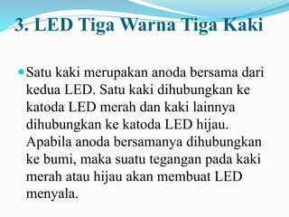 3. LED Tiga Warna Tiga Kaki
Satu kaki merupakan anoda bersama dari
kedua LED. Satu kaki dihubungkan ke
katoda LED merah dan kaki lainnya
dihubungkan ke katoda LED hijau.
Apabila anoda bersamanya dihubungkan
ke bumi, maka suatu tegangan pada kaki
merah atau hijau akan membuat LED
menyala.
 