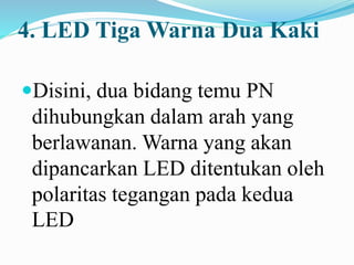 4. LED Tiga Warna Dua Kaki
Disini, dua bidang temu PN
dihubungkan dalam arah yang
berlawanan. Warna yang akan
dipancarkan LED ditentukan oleh
polaritas tegangan pada kedua
LED
 