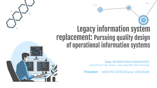 Legacy information system
replacement: Pursuing quality design
of operational information systems
From INFORMATION & MANAGEMENT
Jacob Chia-An Tsai, James J. Jiang, Gary Klein, Shin-Yuan Hung
Presenter ：CHEN,YOU-SHENG (Shane) 2022/05/06
 