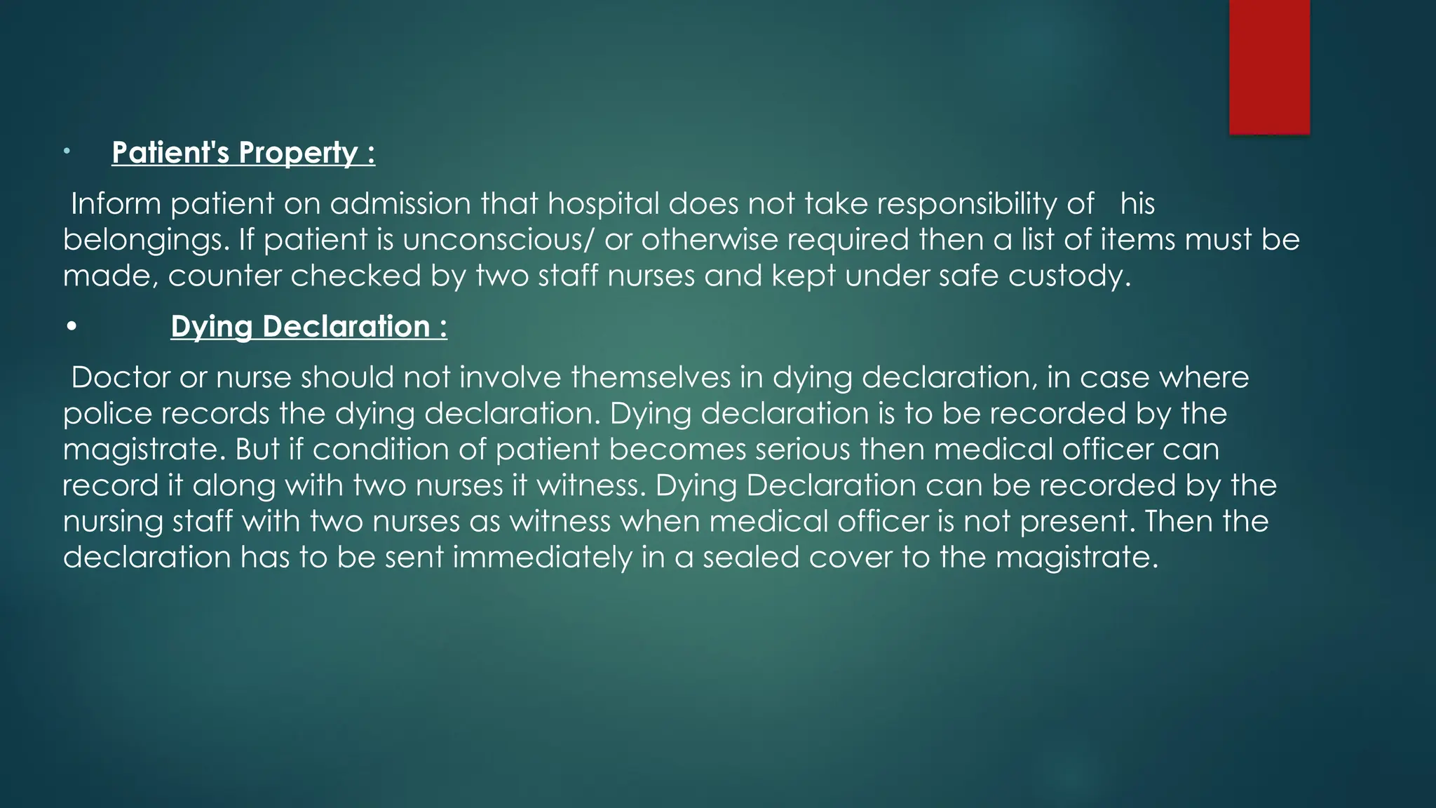 • Patient's Property :
Inform patient on admission that hospital does not take responsibility of his
belongings. If patient is unconscious/ or otherwise required then a list of items must be
made, counter checked by two staff nurses and kept under safe custody.
• Dying Declaration :
Doctor or nurse should not involve themselves in dying declaration, in case where
police records the dying declaration. Dying declaration is to be recorded by the
magistrate. But if condition of patient becomes serious then medical officer can
record it along with two nurses it witness. Dying Declaration can be recorded by the
nursing staff with two nurses as witness when medical officer is not present. Then the
declaration has to be sent immediately in a sealed cover to the magistrate.
 