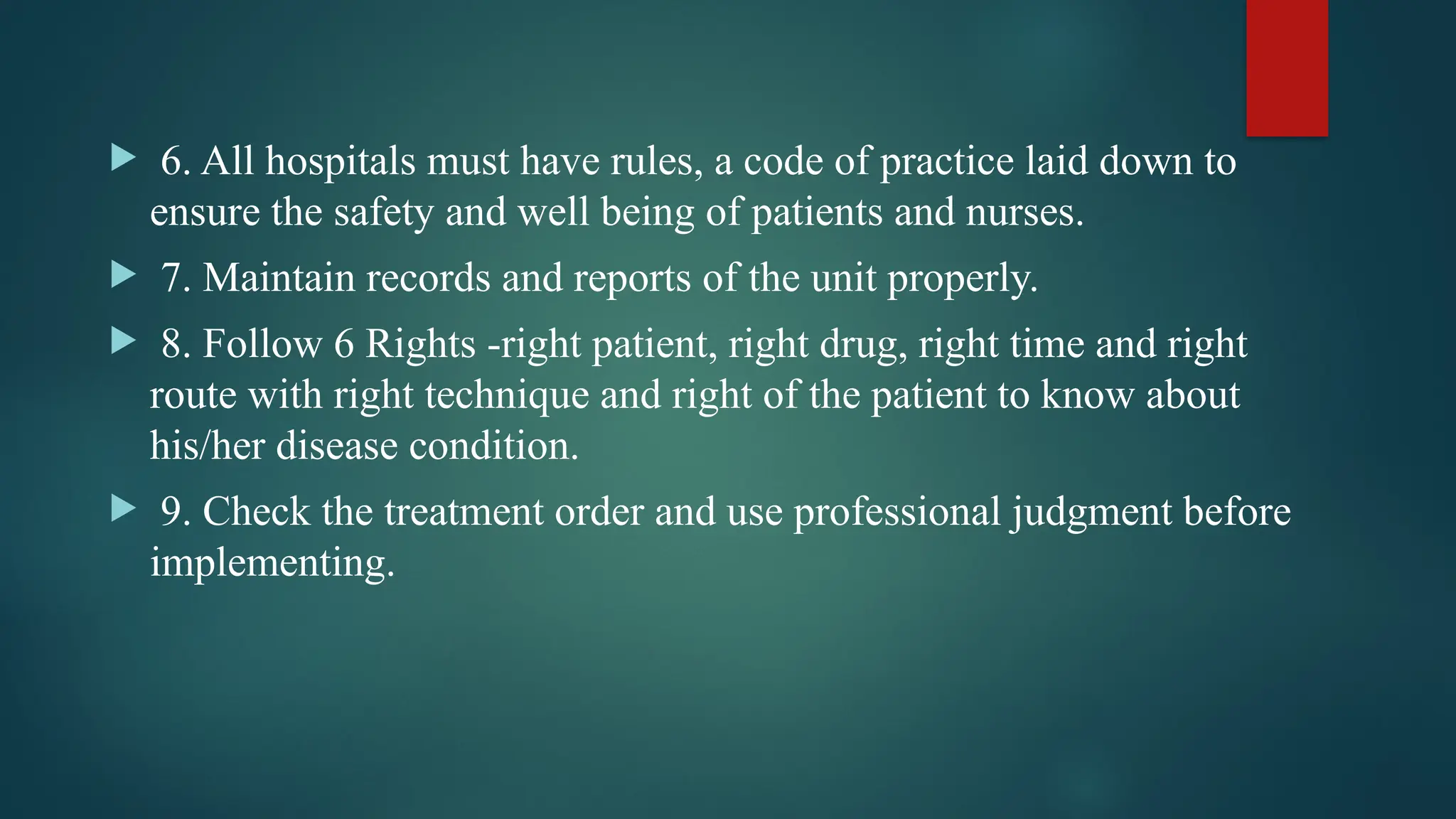  6. All hospitals must have rules, a code of practice laid down to
ensure the safety and well being of patients and nurses.
 7. Maintain records and reports of the unit properly.
 8. Follow 6 Rights -right patient, right drug, right time and right
route with right technique and right of the patient to know about
his/her disease condition.
 9. Check the treatment order and use professional judgment before
implementing.
 
