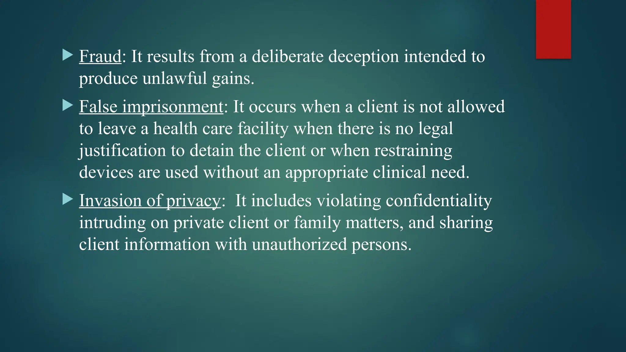  Fraud: It results from a deliberate deception intended to
produce unlawful gains.
 False imprisonment: It occurs when a client is not allowed
to leave a health care facility when there is no legal
justification to detain the client or when restraining
devices are used without an appropriate clinical need.
 Invasion of privacy: It includes violating confidentiality
intruding on private client or family matters, and sharing
client information with unauthorized persons.
 