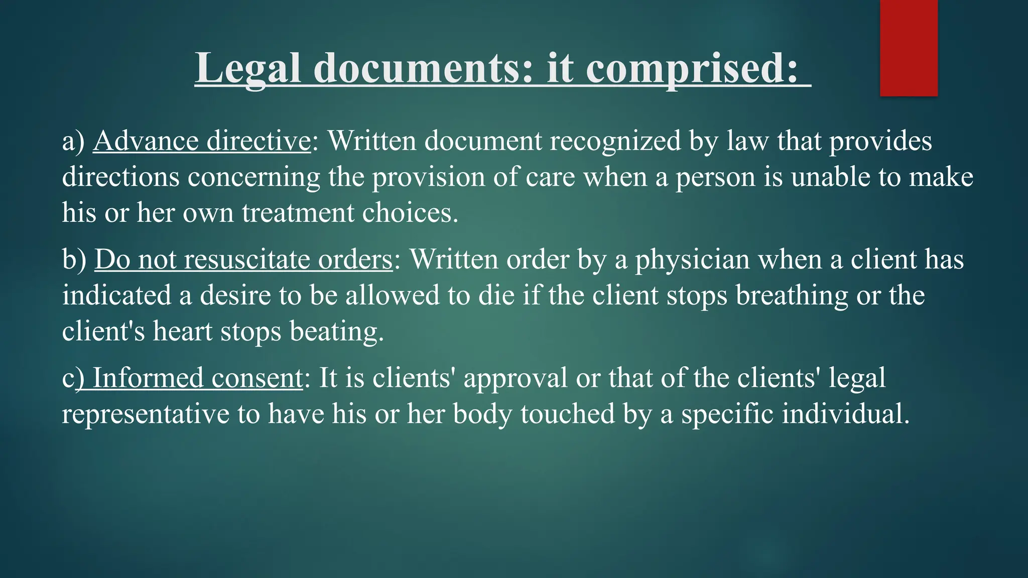 Legal documents: it comprised:
a) Advance directive: Written document recognized by law that provides
directions concerning the provision of care when a person is unable to make
his or her own treatment choices.
b) Do not resuscitate orders: Written order by a physician when a client has
indicated a desire to be allowed to die if the client stops breathing or the
client's heart stops beating.
c) Informed consent: It is clients' approval or that of the clients' legal
representative to have his or her body touched by a specific individual.
 
