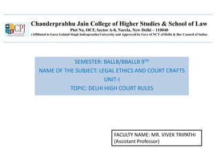 Chanderprabhu Jain College of Higher Studies & School of Law
Plot No. OCF, Sector A-8, Narela, New Delhi – 110040
(Affiliated to Guru Gobind Singh Indraprastha University and Approved by Govt of NCT of Delhi & Bar Council of India)
SEMESTER: BALLB/BBALLB 9TH
NAME OF THE SUBJECT: LEGAL ETHICS AND COURT CRAFTS
UNIT-I
TOPIC: DELHI HIGH COURT RULES
FACULTY NAME: MR. VIVEK TRIPATHI
(Assistant Professor)
 