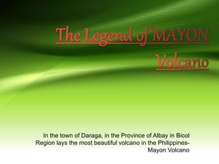In the town of Daraga, in the Province of Albay in Bicol
Region lays the most beautiful volcano in the Philippines-
Mayon Volcano
 