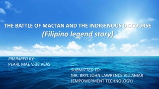 THE BATTLE OF MACTAN AND THE INDIGENOUS DISCOURSE
(Filipino legend story)
PREPARED BY:
PEARL MAE V.DE VEAS
SUBMITTED TO:
MR. BRYL JOHN LAWRENCE VILLAMAR
(EMPOWERMENT TECHNOLOGY)
 