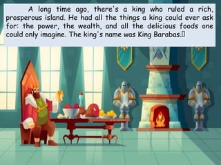 A long time ago, there's a king who ruled a rich,
prosperous island. He had all the things a king could ever ask
for: the power, the wealth, and all the delicious foods one
could only imagine. The king's name was King Barabas.﻿
 