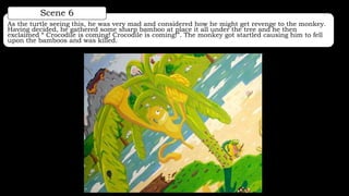 As the turtle seeing this, he was very mad and considered how he might get revenge to the monkey.
Having decided, he gathered some sharp bamboo at place it all under the tree and he then
exclaimed “ Crocodile is coming! Crocodile is coming!”. The monkey got startled causing him to fell
upon the bamboos and was killed.
Scene 6
 