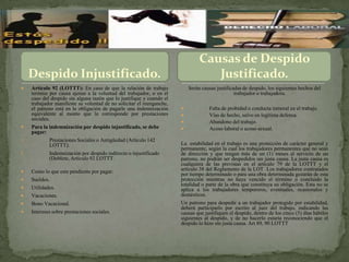Causas de Despido
     Despido Injustificado.                                                         Justificado.
    Artículo 92 (LOTTT): En caso de que la relación de trabajo             Serán causas justificadas de despido, los siguientes hechos del
     termine por causa ajenas a la voluntad del trabajador, o en el                               trabajador o trabajadora.
     caso del despido sin alguna razón que lo justifique y cuando el
     trabajador manifieste su voluntad de no solicitar el reenganche,
     el patrono está en la obligación de pagarle una indemnización                   Falta de probidad o conducta inmoral en el trabajo.
     equivalente al monto que le corresponde por prestaciones                        Vías de hecho, salvo en legítima defensa.
     sociales.
                                                                                     Abandono del trabajo.
    Para la indemnización por despido injustificado, se debe                        Acoso laboral o acoso sexual.
     pagar:
1.            Prestaciones Sociales o Antigüedad (Artículo 142
              LOTTT).                                                   La estabilidad en el trabajo es una protección de carácter general y
                                                                        permanente, según la cual los trabajadores permanentes que no sean
2.            Indemnización por despido indirecto o injustificado       de dirección y que tengan más de un (1) meses al servicio de un
              (Doblete, Artículo 92 LOTTT.                              patrono, no podrán ser despedidos sin justa causa. La justa causa es
                                                                        cualquiera de las previstas en el artículo 79 de la LOTTT y el
    Como lo que este pendiente por pagar:                              artículo 38 del Reglamento de la LOT Los trabajadores contratados
                                                                        por tiempo determinado o para una obra determinada gozarán de esta
    Sueldos.                                                           protección mientras no haya vencido el término o concluido la
                                                                        totalidad o parte de la obra que constituya su obligación. Esta no se
    Utilidades.                                                        aplica a los trabajadores temporeros, eventuales, ocasionales y
    Vacaciones.                                                        domésticos.
    Bono Vacacional.                                                   Un patrono para despedir a un trabajador protegido por estabilidad,
                                                                        deberá participarlo por escrito al juez del trabajo, indicando las
    Intereses sobre prestaciones sociales.                             causas que justifiquen el despido, dentro de los cinco (5) días hábiles
                                                                        siguientes al despido, y de no hacerlo estaría reconociendo que el
                                                                        despido lo hizo sin justa causa. Art 89, 90 LOTTT
 