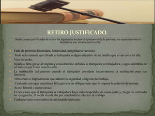 RETIRO JUSTIFICADO.
    Serán causas justificadas de retiro los siguientes hechos del patrono o de la patrona, sus representantes o
                                           familiares que vivan con él o ella:

   Falta de probidad (honradez, honestidad, integridad o rectitud).
    Todo acto inmoral que ofenda al trabajador o algún miembro de su familia que vivan con él o ella.
   Vías de hecho.
   Injuria o falta grave al respeto y consideración debidos al trabajador o trabajadora o algún miembro de
    su familia que vivan con él o ella.
   La sustitución del patrono cuando el trabajador considere inconveniente la sustitución para sus
    intereses.
    Omisiones o imprudencias que afecten la seguridad o higiene del trabajo.
    Cualquier acto que constituya falta grave a las obligaciones que le impone la relación de trabajo.
   Acoso laboral o acoso sexual.
   En los casos que el trabajador o trabajadora haya sido despedido sin causa justa y, luego de ordenado
    su reenganche, él o ella decida dar por concluida la relación de trabajo.
   Cualquier acto constitutivo de un despido indirecto.
 