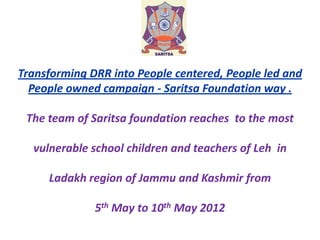 Transforming DRR into People centered, People led and
People owned campaign - Saritsa Foundation way .
The team of Saritsa foundation reaches to the most
vulnerable school children and teachers of Leh in
Ladakh region of Jammu and Kashmir from
5th May to 10th May 2012

 