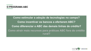 O PROGRAMA ABC
Como estimular a adoção de tecnologias no campo?
Como incentivar os bancos a ofertarem ABC?
Como diferenciar o ABC das demais linhas de crédito?
Como atrair mais recursos para práticas ABC fora do crédito
rural?
 