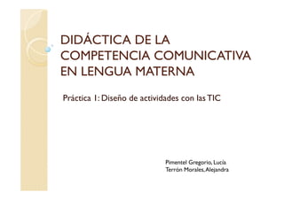 DIDÁCTICA DE LA
COMPETENCIA COMUNICATIVA
EN LENGUA MATERNA
Práctica 1: Diseño de actividades con las TIC
Pimentel Gregorio, Lucía
Terrón Morales,Alejandra
 