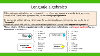 Lenguaje algebraico
El lenguaje que utiliza letras en combinación con números y signos, y, además, las trata como
números en operaciones y propiedades, se llama lenguaje algebraico.
En algebra se utilizan letras y números de forma combinada para representar por medio de un
“Expresión”
números o cantidades que no conocemos esta expresión se conoce como expresión algebraica.
Algunas palabras cotidianas se pueden representar con operaciones matemáticas y en el lenguaje algebraico hay unos
símbolos que tu ya conoces…
 
